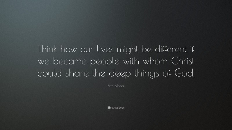 Beth Moore Quote: “Think how our lives might be different if we became people with whom Christ could share the deep things of God.”