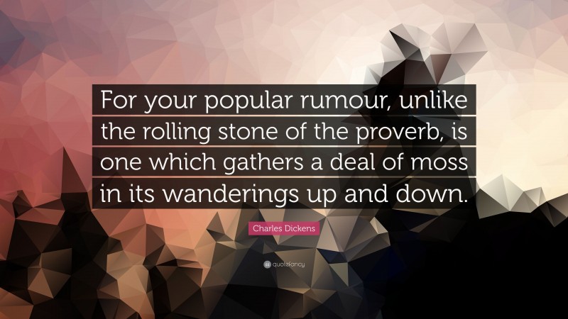 Charles Dickens Quote: “For your popular rumour, unlike the rolling stone of the proverb, is one which gathers a deal of moss in its wanderings up and down.”