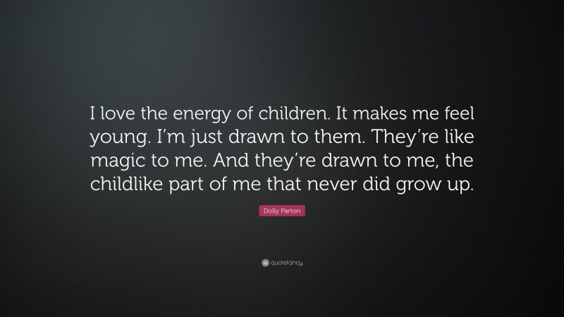 Dolly Parton Quote: “I love the energy of children. It makes me feel young. I’m just drawn to them. They’re like magic to me. And they’re drawn to me, the childlike part of me that never did grow up.”