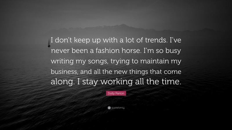 Dolly Parton Quote: “I don’t keep up with a lot of trends. I’ve never been a fashion horse. I’m so busy writing my songs, trying to maintain my business, and all the new things that come along. I stay working all the time.”