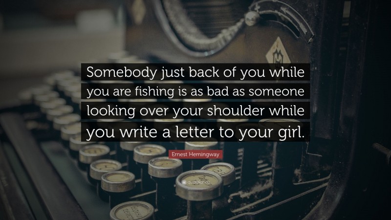 Ernest Hemingway Quote: “Somebody just back of you while you are fishing is as bad as someone looking over your shoulder while you write a letter to your girl.”