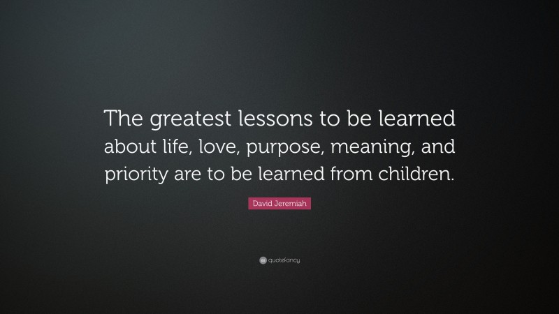 David Jeremiah Quote: “The greatest lessons to be learned about life, love, purpose, meaning, and priority are to be learned from children.”
