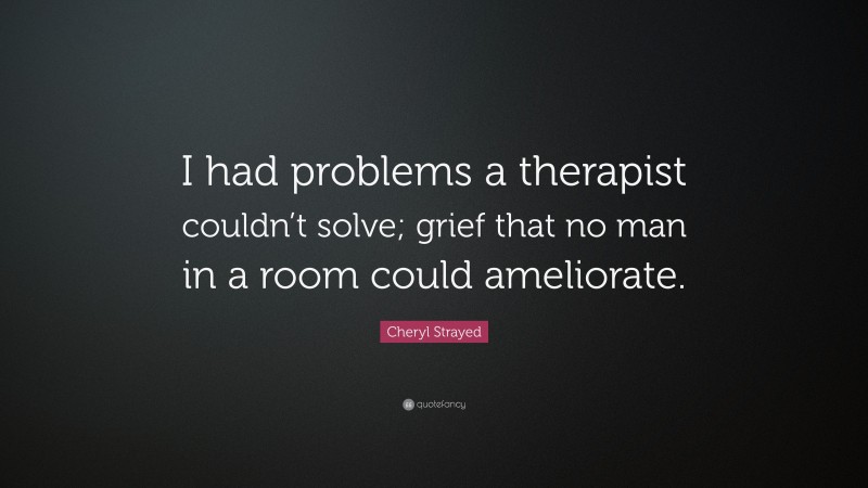 Cheryl Strayed Quote: “I had problems a therapist couldn’t solve; grief that no man in a room could ameliorate.”