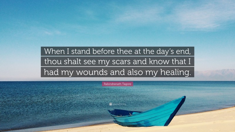 Rabindranath Tagore Quote: “When I stand before thee at the day’s end, thou shalt see my scars and know that I had my wounds and also my healing.”
