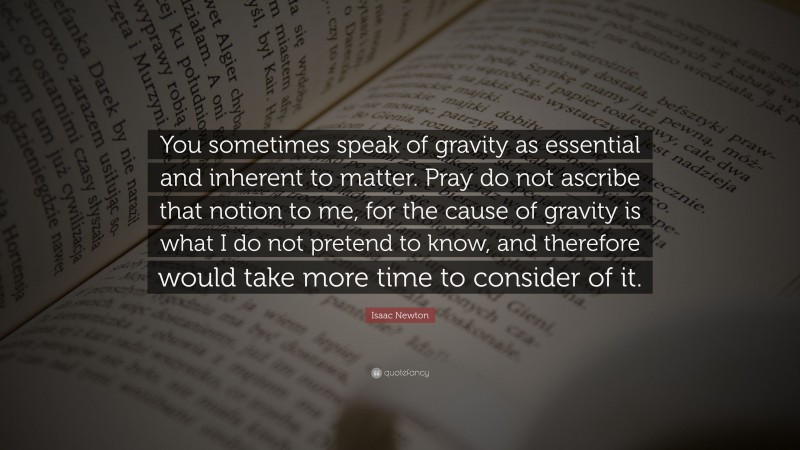 Isaac Newton Quote: “You sometimes speak of gravity as essential and inherent to matter. Pray do not ascribe that notion to me, for the cause of gravity is what I do not pretend to know, and therefore would take more time to consider of it.”