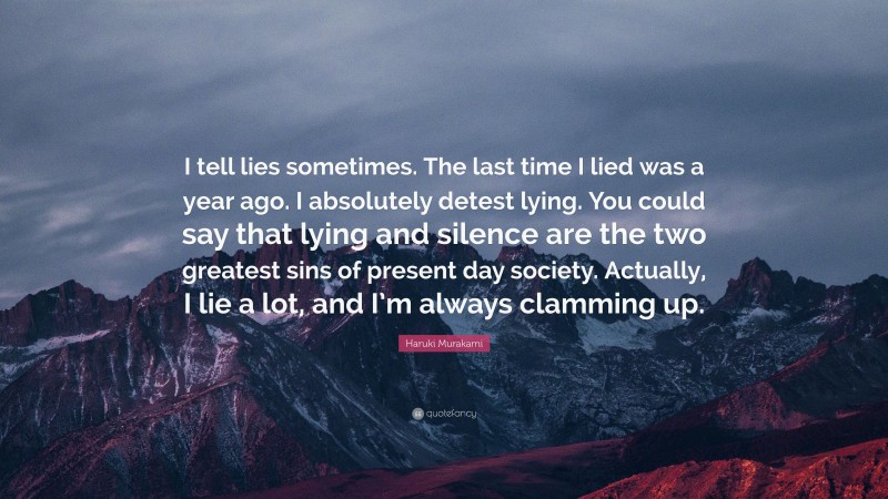 Haruki Murakami Quote: “I tell lies sometimes. The last time I lied was a year ago. I absolutely detest lying. You could say that lying and silence are the two greatest sins of present day society. Actually, I lie a lot, and I’m always clamming up.”