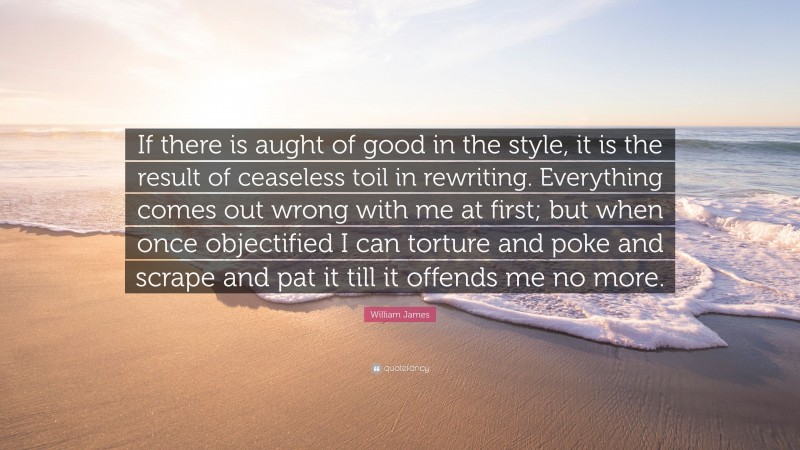 William James Quote: “If there is aught of good in the style, it is the result of ceaseless toil in rewriting. Everything comes out wrong with me at first; but when once objectified I can torture and poke and scrape and pat it till it offends me no more.”