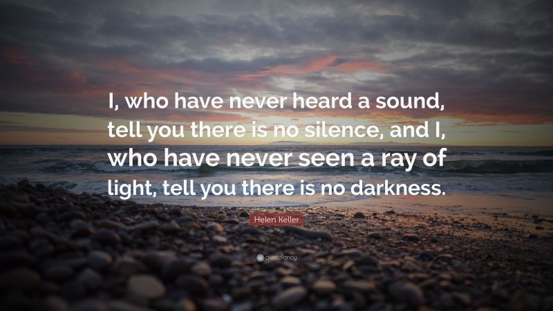 Helen Keller Quote: “I, who have never heard a sound, tell you there is no silence, and I, who have never seen a ray of light, tell you there is no darkness.”