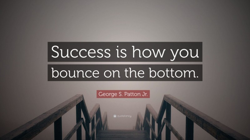 George S. Patton Jr. Quote: “Success is how you bounce on the bottom.”