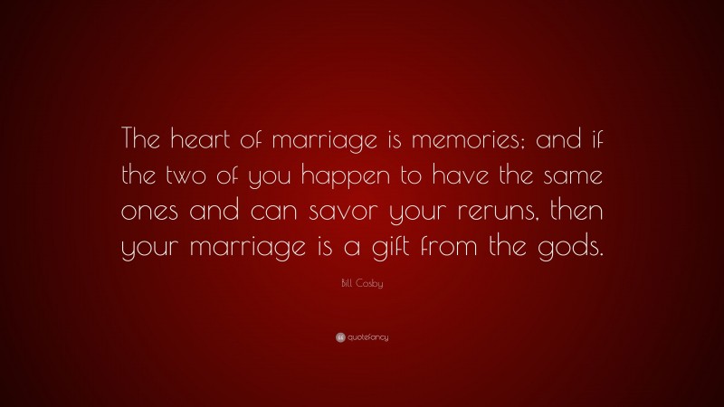 Bill Cosby Quote: “The heart of marriage is memories; and if the two of you happen to have the same ones and can savor your reruns, then your marriage is a gift from the gods.”