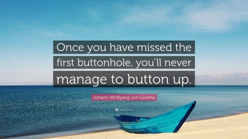 Johann Wolfgang von Goethe Quote: “Once you have missed the first buttonhole, you’ll never manage to button up.”