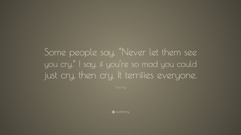 Tina Fey Quote: “Some people say, “Never let them see you cry.” I say, if you’re so mad you could just cry, then cry. It terrifies everyone.”