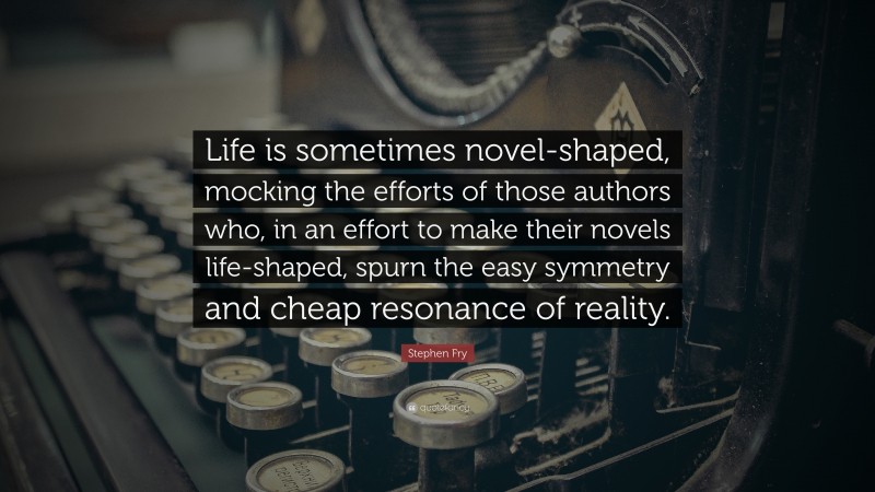 Stephen Fry Quote: “Life is sometimes novel-shaped, mocking the efforts of those authors who, in an effort to make their novels life-shaped, spurn the easy symmetry and cheap resonance of reality.”