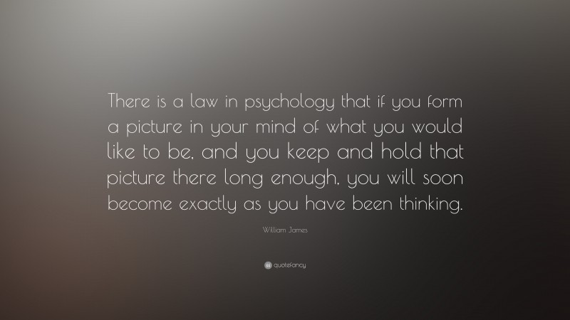 William James Quote: “There is a law in psychology that if you form a picture in your mind of what you would like to be, and you keep and hold that picture there long enough, you will soon become exactly as you have been thinking.”