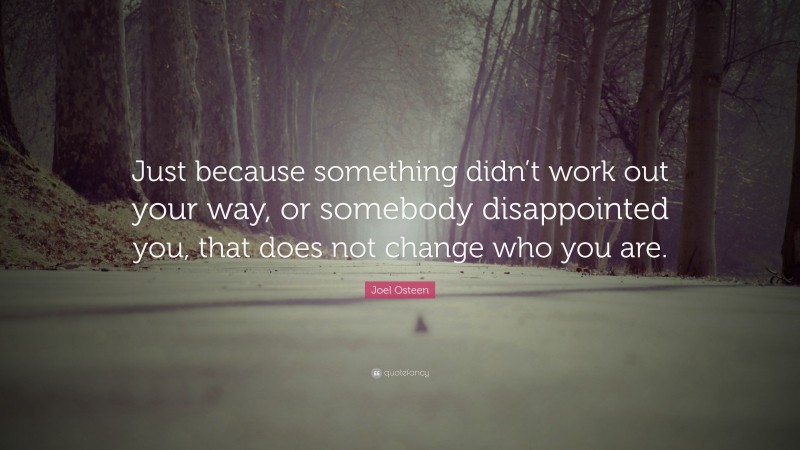 Joel Osteen Quote: “Just because something didn’t work out your way, or somebody disappointed you, that does not change who you are.”