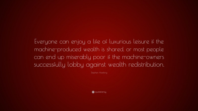 Stephen Hawking Quote: “Everyone can enjoy a life of luxurious leisure if the machine-produced wealth is shared, or most people can end up miserably poor if the machine-owners successfully lobby against wealth redistribution.”