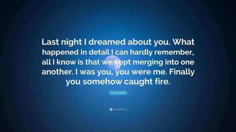 Franz Kafka Quote: “Last night I dreamed about you. What happened in detail I can hardly remember, all I know is that we kept merging into one another. I was you, you were me. Finally you somehow caught fire.”