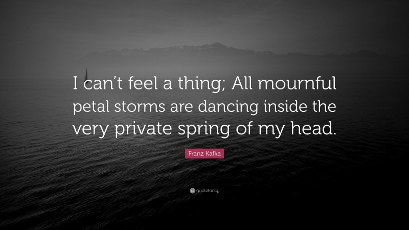 Franz Kafka Quote: “I can’t feel a thing; All mournful petal storms are dancing inside the very private spring of my head.”