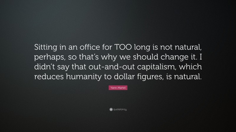 Yann Martel Quote: “Sitting in an office for TOO long is not natural, perhaps, so that’s why we should change it. I didn’t say that out-and-out capitalism, which reduces humanity to dollar figures, is natural.”