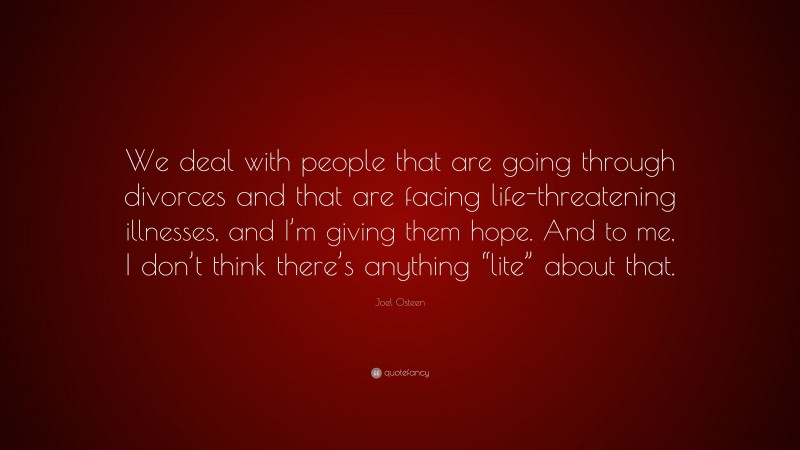 Joel Osteen Quote: “We deal with people that are going through divorces and that are facing life-threatening illnesses, and I’m giving them hope. And to me, I don’t think there’s anything “lite” about that.”