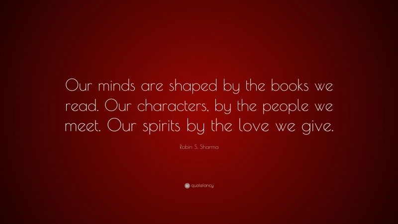 Robin S. Sharma Quote: “Our minds are shaped by the books we read. Our characters, by the people we meet. Our spirits by the love we give.”