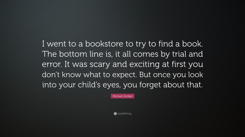 Michael Jordan Quote: “I went to a bookstore to try to find a book. The bottom line is, it all comes by trial and error. It was scary and exciting at first you don’t know what to expect. But once you look into your child’s eyes, you forget about that.”