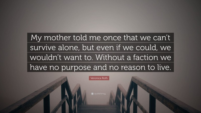 Veronica Roth Quote: “My mother told me once that we can’t survive alone, but even if we could, we wouldn’t want to. Without a faction we have no purpose and no reason to live.”