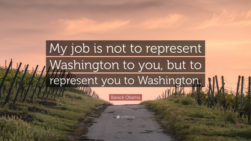 Barack Obama Quote: “My job is not to represent Washington to you, but to represent you to Washington.”