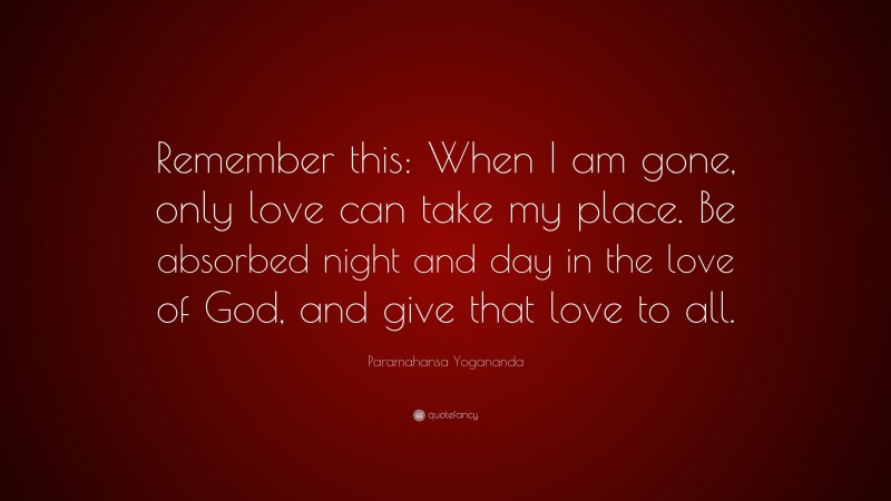 Paramahansa Yogananda Quote: “Remember this: When I am gone, only love can take my place. Be absorbed night and day in the love of God, and give that love to all.”
