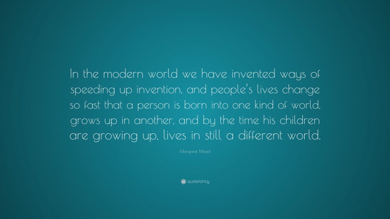 Margaret Mead Quote: “In the modern world we have invented ways of speeding up invention, and people’s lives change so fast that a person is born into one kind of world, grows up in another, and by the time his children are growing up, lives in still a different world.”