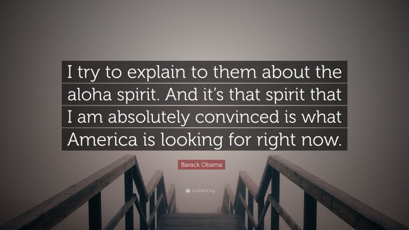 Barack Obama Quote: “I try to explain to them about the aloha spirit. And it’s that spirit that I am absolutely convinced is what America is looking for right now.”