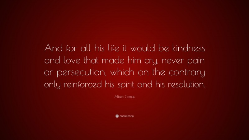 Albert Camus Quote: “And for all his life it would be kindness and love that made him cry, never pain or persecution, which on the contrary only reinforced his spirit and his resolution.”