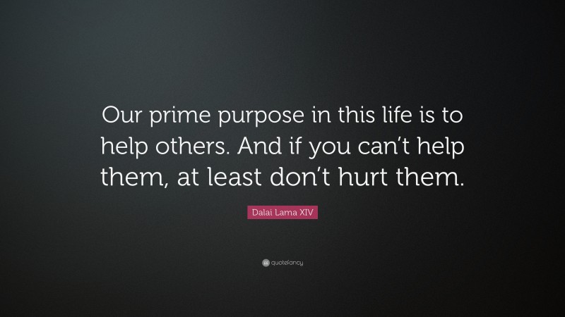 Dalai Lama XIV Quote: “Our prime purpose in this life is to help others. And if you can’t help them, at least don’t hurt them.”