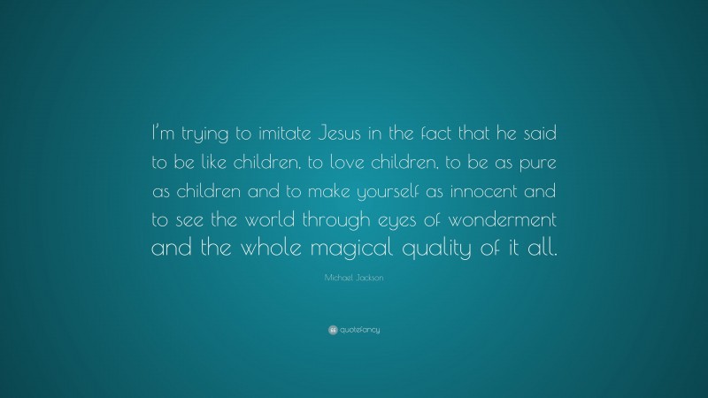 Michael Jackson Quote: “I’m trying to imitate Jesus in the fact that he said to be like children, to love children, to be as pure as children and to make yourself as innocent and to see the world through eyes of wonderment and the whole magical quality of it all.”