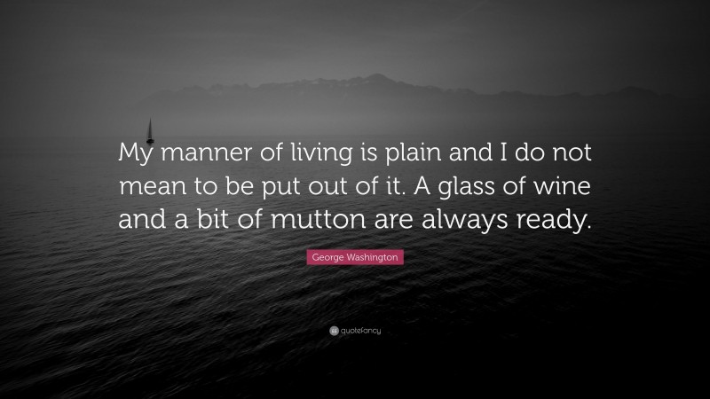 George Washington Quote: “My manner of living is plain and I do not mean to be put out of it. A glass of wine and a bit of mutton are always ready.”