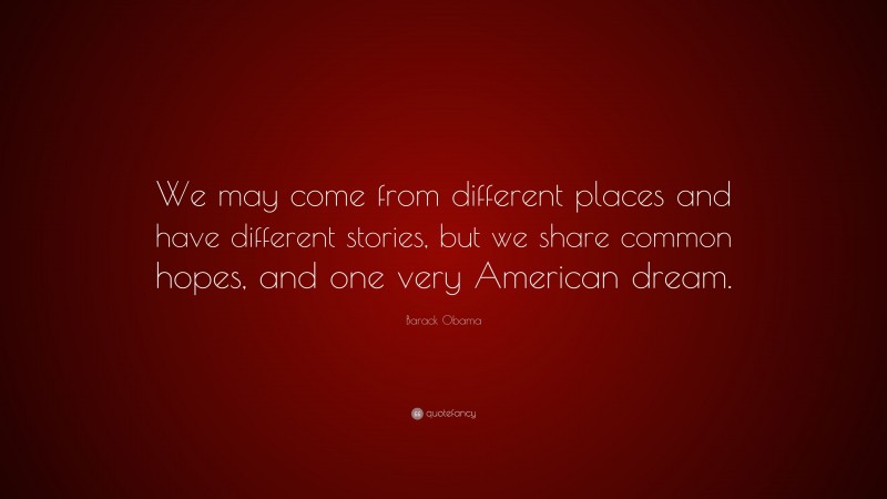 Barack Obama Quote: “We may come from different places and have different stories, but we share common hopes, and one very American dream.”