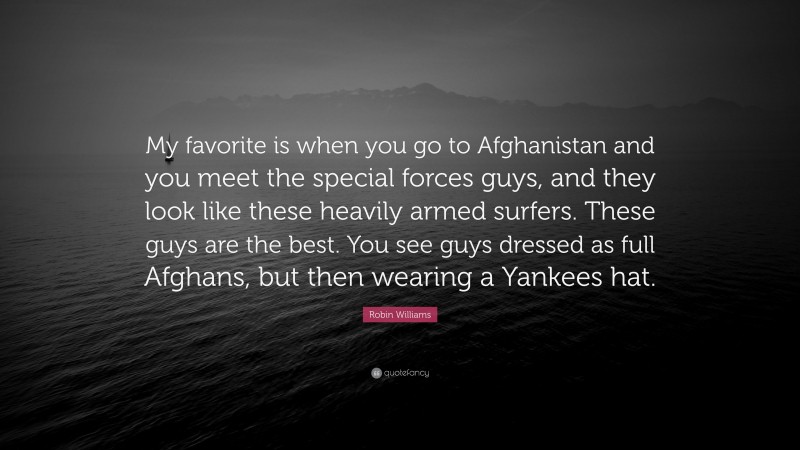 Robin Williams Quote: “My favorite is when you go to Afghanistan and you meet the special forces guys, and they look like these heavily armed surfers. These guys are the best. You see guys dressed as full Afghans, but then wearing a Yankees hat.”