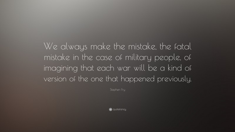 Stephen Fry Quote: “We always make the mistake, the fatal mistake in the case of military people, of imagining that each war will be a kind of version of the one that happened previously.”