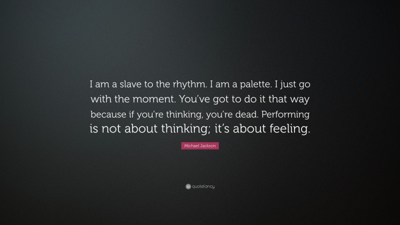 Michael Jackson Quote: “I am a slave to the rhythm. I am a palette. I just go with the moment. You’ve got to do it that way because if you’re thinking, you’re dead. Performing is not about thinking; it’s about feeling.”