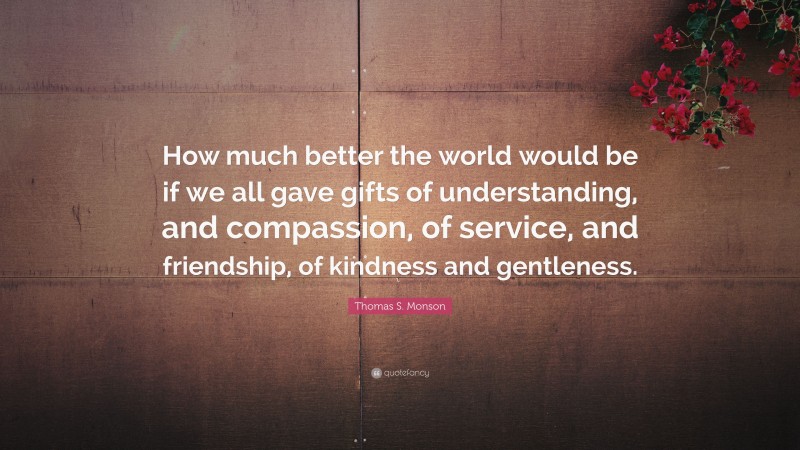 Thomas S. Monson Quote: “How much better the world would be if we all gave gifts of understanding, and compassion, of service, and friendship, of kindness and gentleness.”