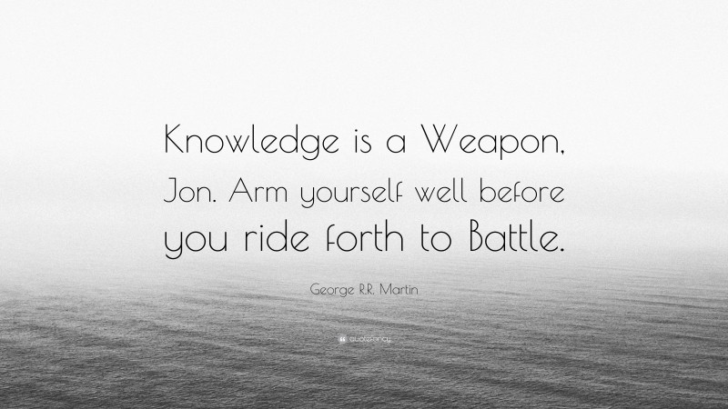 George R.R. Martin Quote: “Knowledge is a Weapon, Jon. Arm yourself well before you ride forth to Battle.”