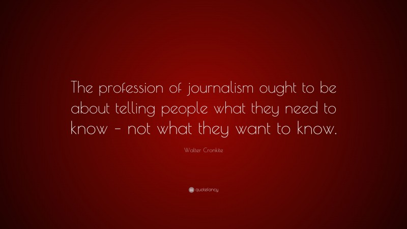 Walter Cronkite Quote: “The profession of journalism ought to be about telling people what they need to know – not what they want to know.”