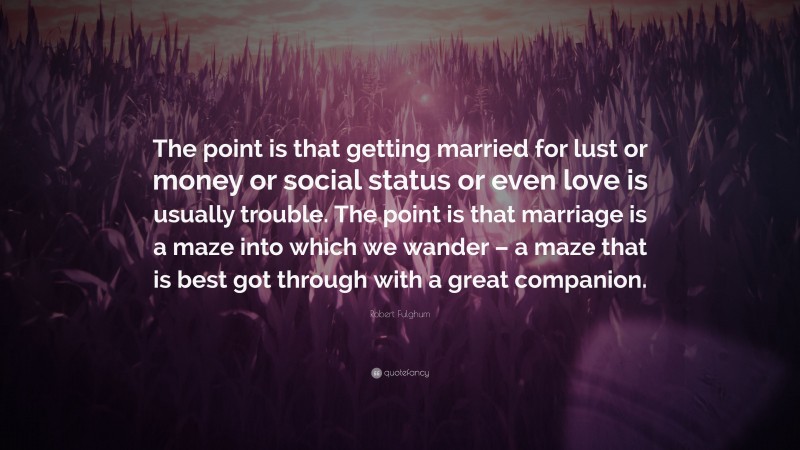 Robert Fulghum Quote: “The point is that getting married for lust or money or social status or even love is usually trouble. The point is that marriage is a maze into which we wander – a maze that is best got through with a great companion.”