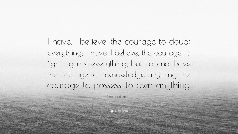 Soren Kierkegaard Quote: “I have, I believe, the courage to doubt everything; I have, I believe, the courage to fight against everything; but I do not have the courage to acknowledge anything, the courage to possess, to own anything.”