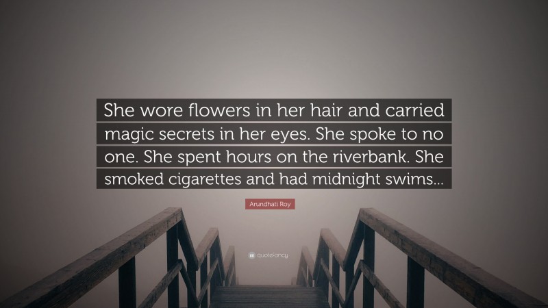 Arundhati Roy Quote: “She wore flowers in her hair and carried magic secrets in her eyes. She spoke to no one. She spent hours on the riverbank. She smoked cigarettes and had midnight swims...”