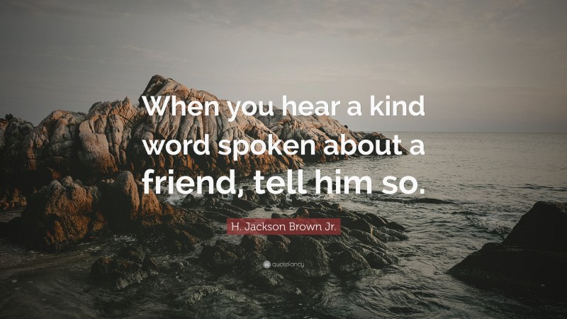 H. Jackson Brown Jr. Quote: “When you hear a kind word spoken about a friend, tell him so.”