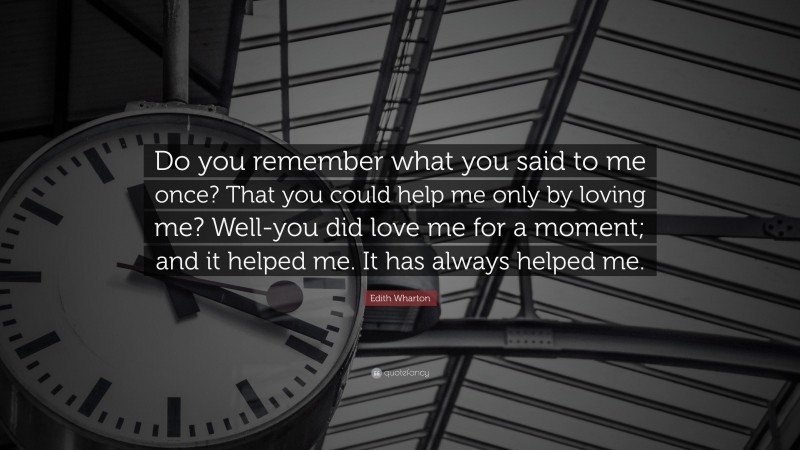 Edith Wharton Quote: “Do you remember what you said to me once? That you could help me only by loving me? Well-you did love me for a moment; and it helped me. It has always helped me.”