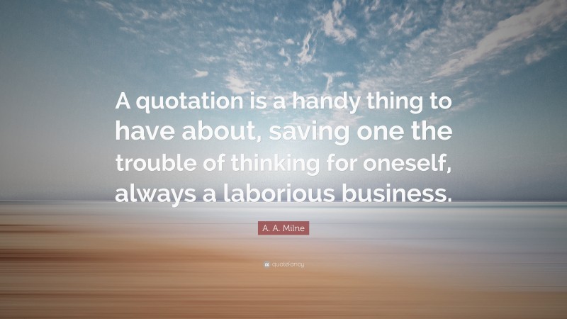 A. A. Milne Quote: “A quotation is a handy thing to have about, saving one the trouble of thinking for oneself, always a laborious business.”