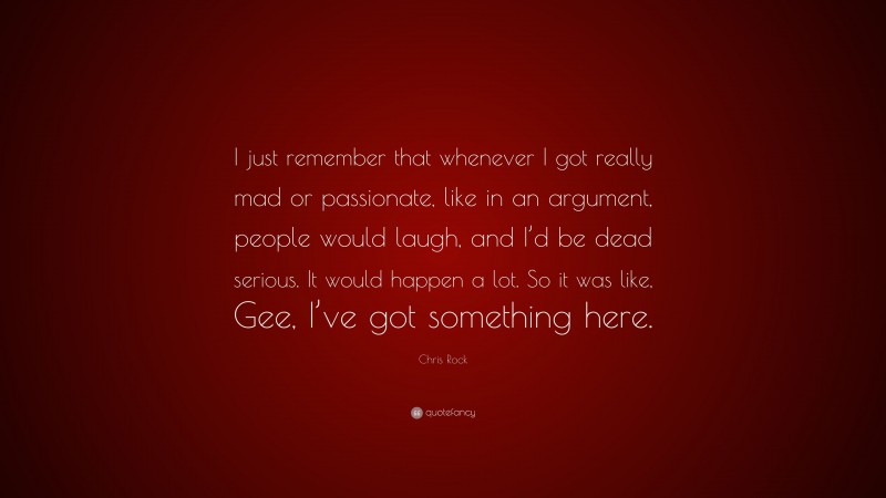 Chris Rock Quote: “I just remember that whenever I got really mad or passionate, like in an argument, people would laugh, and I’d be dead serious. It would happen a lot. So it was like, Gee, I’ve got something here.”