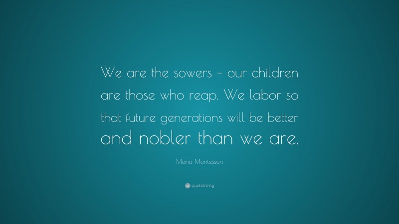 Maria Montessori Quote: “We are the sowers – our children are those who reap. We labor so that future generations will be better and nobler than we are.”